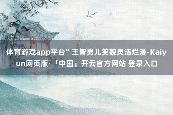 体育游戏app平台”王智男儿笑貌灵活烂漫-Kaiyun网页版·「中国」开云官方网站 登录入口