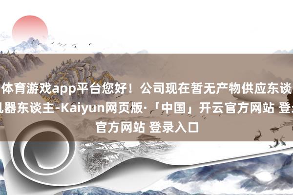 体育游戏app平台您好！公司现在暂无产物供应东谈主形机器东谈主-Kaiyun网页版·「中国」开云官方网站 登录入口