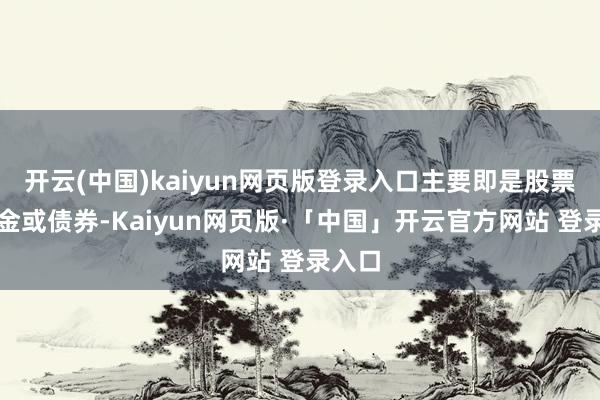 开云(中国)kaiyun网页版登录入口主要即是股票、基金或债券-Kaiyun网页版·「中国」开云官方网站 登录入口