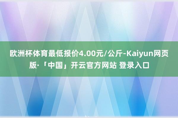 欧洲杯体育最低报价4.00元/公斤-Kaiyun网页版·「中国」开云官方网站 登录入口