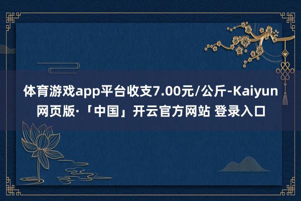 体育游戏app平台收支7.00元/公斤-Kaiyun网页版·「中国」开云官方网站 登录入口