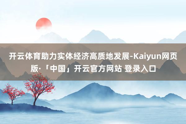 开云体育助力实体经济高质地发展-Kaiyun网页版·「中国」开云官方网站 登录入口