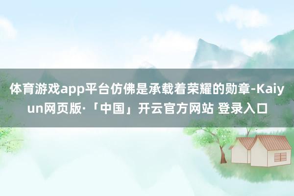 体育游戏app平台仿佛是承载着荣耀的勋章-Kaiyun网页版·「中国」开云官方网站 登录入口