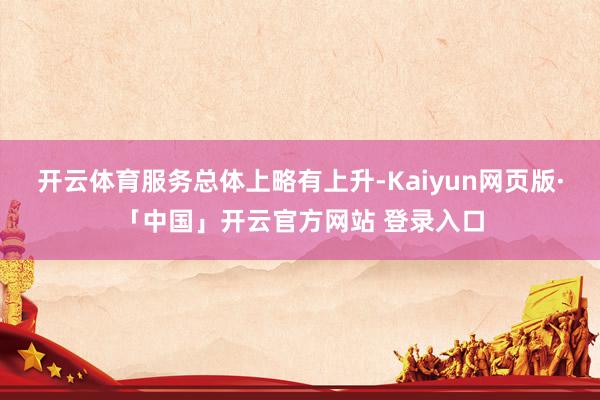 开云体育　　服务总体上略有上升-Kaiyun网页版·「中国」开云官方网站 登录入口