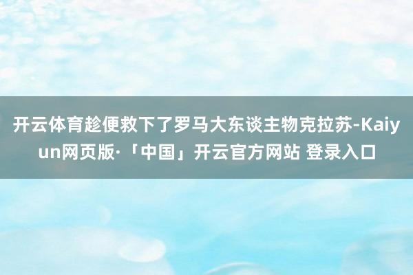 开云体育趁便救下了罗马大东谈主物克拉苏-Kaiyun网页版·「中国」开云官方网站 登录入口