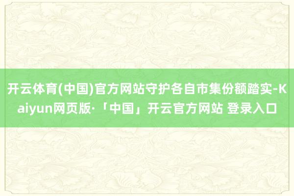 开云体育(中国)官方网站守护各自市集份额踏实-Kaiyun网页版·「中国」开云官方网站 登录入口