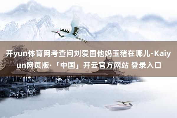 开yun体育网考查问刘爱国他妈玉猪在哪儿-Kaiyun网页版·「中国」开云官方网站 登录入口