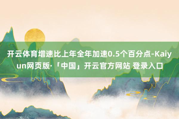 开云体育增速比上年全年加速0.5个百分点-Kaiyun网页版·「中国」开云官方网站 登录入口