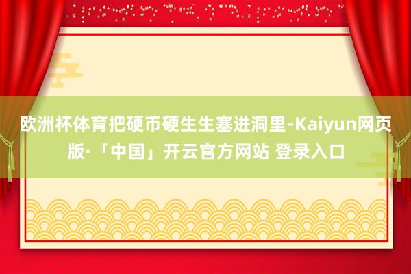 欧洲杯体育把硬币硬生生塞进洞里-Kaiyun网页版·「中国」开云官方网站 登录入口