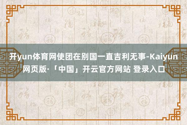 开yun体育网使团在别国一直吉利无事-Kaiyun网页版·「中国」开云官方网站 登录入口