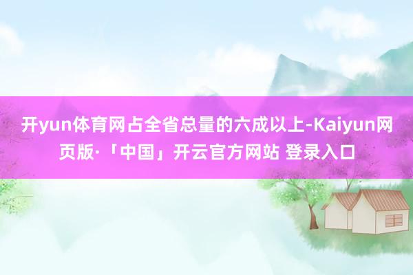 开yun体育网占全省总量的六成以上-Kaiyun网页版·「中国」开云官方网站 登录入口