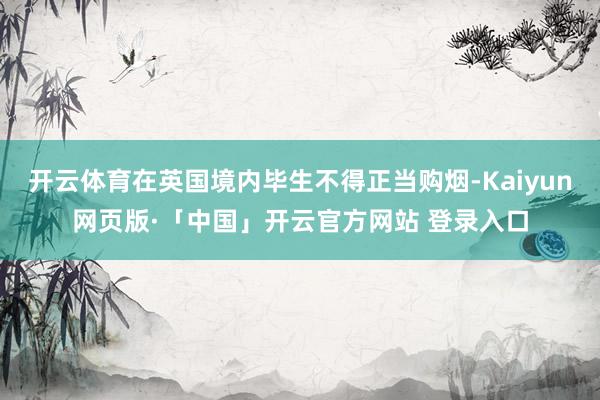 开云体育在英国境内毕生不得正当购烟-Kaiyun网页版·「中国」开云官方网站 登录入口