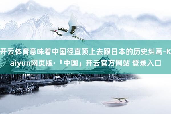 开云体育意味着中国径直顶上去跟日本的历史纠葛-Kaiyun网页版·「中国」开云官方网站 登录入口