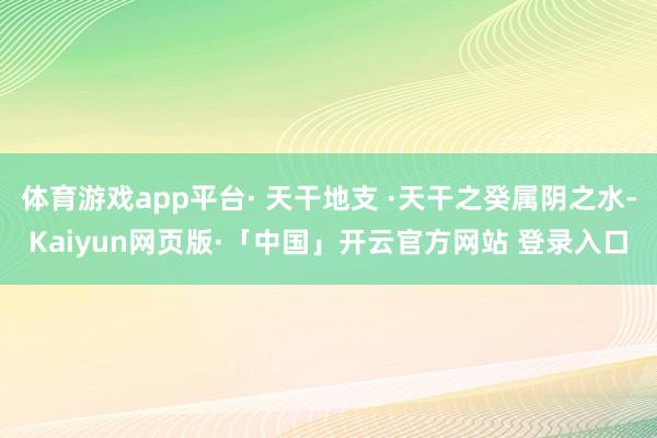 体育游戏app平台· 天干地支 ·天干之癸属阴之水-Kaiyun网页版·「中国」开云官方网站 登录入口