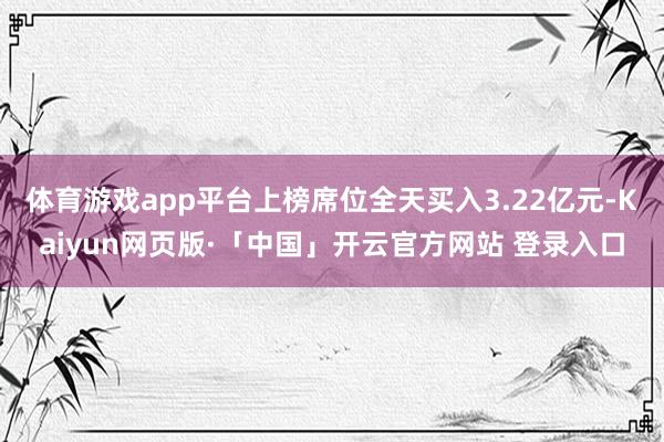 体育游戏app平台上榜席位全天买入3.22亿元-Kaiyun网页版·「中国」开云官方网站 登录入口
