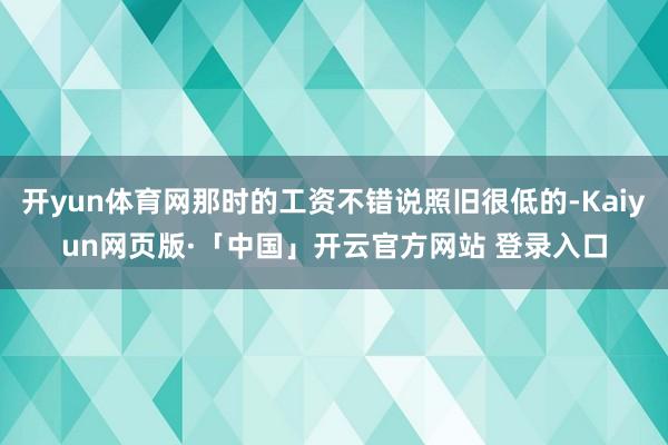 开yun体育网那时的工资不错说照旧很低的-Kaiyun网页版·「中国」开云官方网站 登录入口