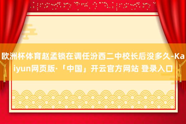 欧洲杯体育赵孟锁在调任汾西二中校长后没多久-Kaiyun网页版·「中国」开云官方网站 登录入口