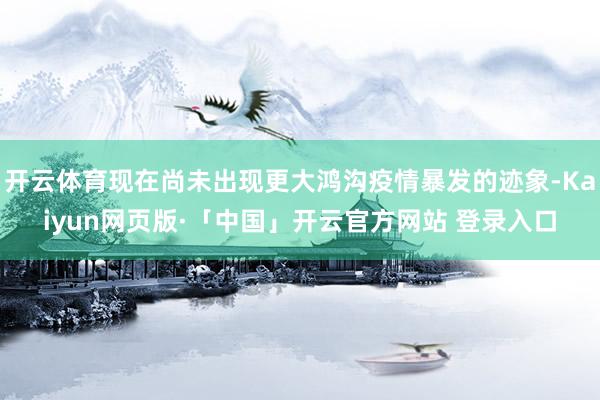 开云体育现在尚未出现更大鸿沟疫情暴发的迹象-Kaiyun网页版·「中国」开云官方网站 登录入口