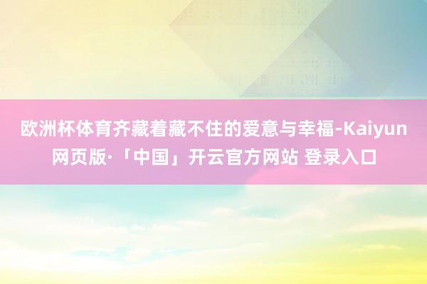 欧洲杯体育齐藏着藏不住的爱意与幸福-Kaiyun网页版·「中国」开云官方网站 登录入口