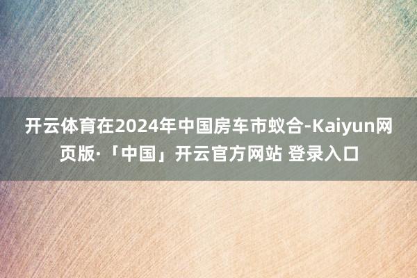 开云体育在2024年中国房车市蚁合-Kaiyun网页版·「中国」开云官方网站 登录入口