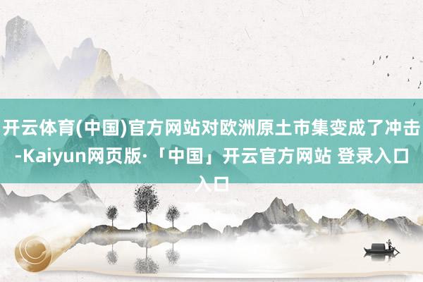 开云体育(中国)官方网站对欧洲原土市集变成了冲击-Kaiyun网页版·「中国」开云官方网站 登录入口