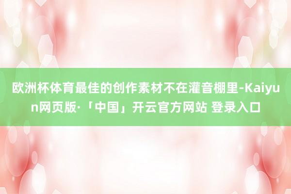 欧洲杯体育最佳的创作素材不在灌音棚里-Kaiyun网页版·「中国」开云官方网站 登录入口