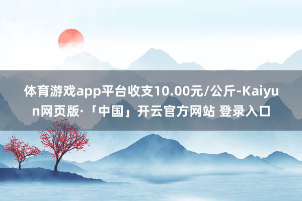 体育游戏app平台收支10.00元/公斤-Kaiyun网页版·「中国」开云官方网站 登录入口