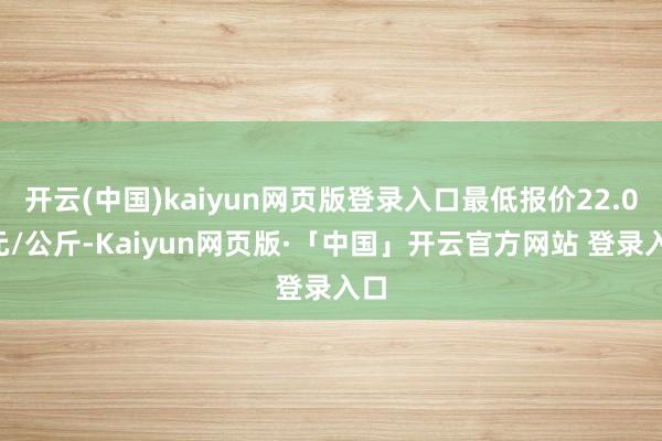 开云(中国)kaiyun网页版登录入口最低报价22.00元/公斤-Kaiyun网页版·「中国」开云官方网站 登录入口
