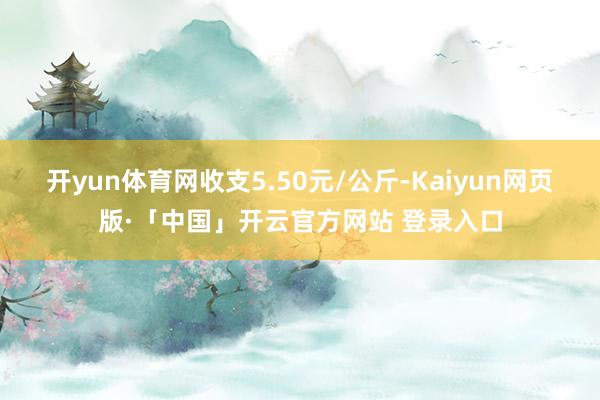 开yun体育网收支5.50元/公斤-Kaiyun网页版·「中国」开云官方网站 登录入口