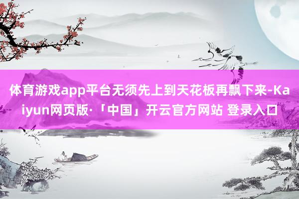 体育游戏app平台无须先上到天花板再飘下来-Kaiyun网页版·「中国」开云官方网站 登录入口