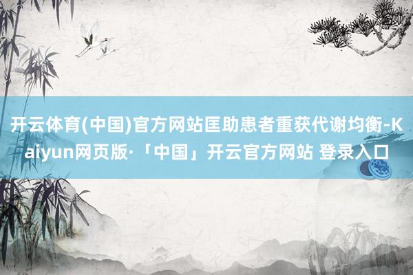 开云体育(中国)官方网站匡助患者重获代谢均衡-Kaiyun网页版·「中国」开云官方网站 登录入口