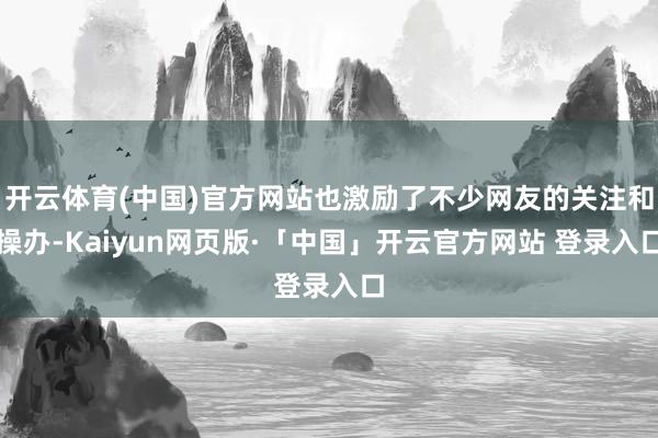 开云体育(中国)官方网站也激励了不少网友的关注和操办-Kaiyun网页版·「中国」开云官方网站 登录入口