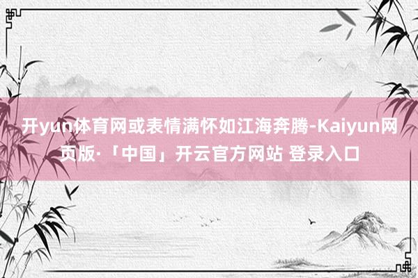 开yun体育网或表情满怀如江海奔腾-Kaiyun网页版·「中国」开云官方网站 登录入口