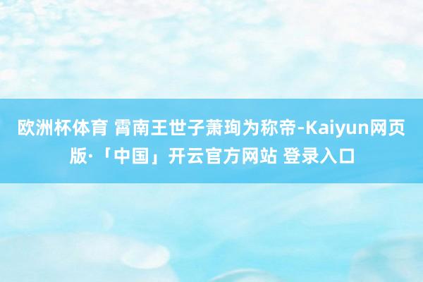 欧洲杯体育 霄南王世子萧珣为称帝-Kaiyun网页版·「中国」开云官方网站 登录入口