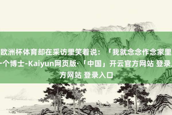 欧洲杯体育却在采访里笑着说：「我就念念作念家里第一个博士-Kaiyun网页版·「中国」开云官方网站 登录入口