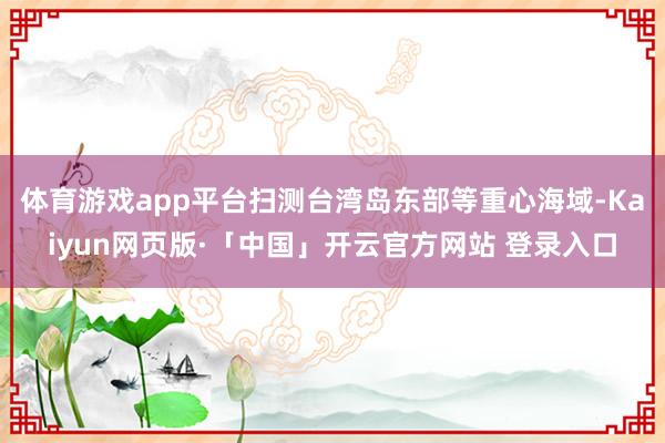 体育游戏app平台扫测台湾岛东部等重心海域-Kaiyun网页版·「中国」开云官方网站 登录入口