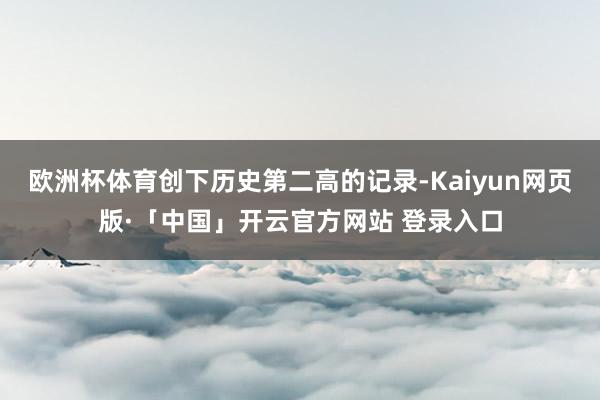 欧洲杯体育创下历史第二高的记录-Kaiyun网页版·「中国」开云官方网站 登录入口