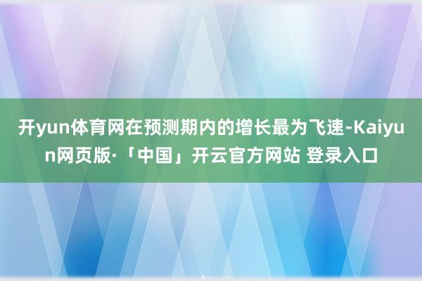开yun体育网在预测期内的增长最为飞速-Kaiyun网页版·「中国」开云官方网站 登录入口