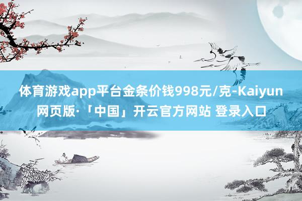 体育游戏app平台金条价钱998元/克-Kaiyun网页版·「中国」开云官方网站 登录入口