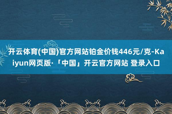 开云体育(中国)官方网站铂金价钱446元/克-Kaiyun网页版·「中国」开云官方网站 登录入口