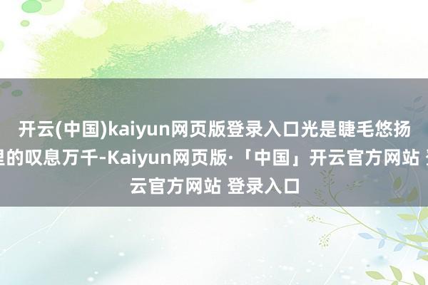 开云(中国)kaiyun网页版登录入口光是睫毛悠扬时眸光里的叹息万千-Kaiyun网页版·「中国」开云官方网站 登录入口