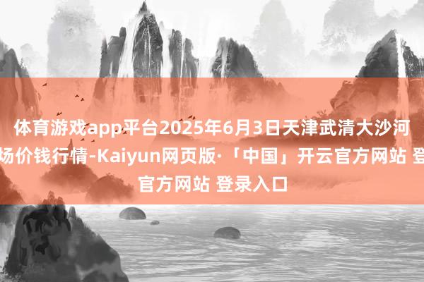 体育游戏app平台2025年6月3日天津武清大沙河批发商场价钱行情-Kaiyun网页版·「中国」开云官方网站 登录入口