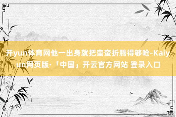 开yun体育网他一出身就把蛮蛮折腾得够呛-Kaiyun网页版·「中国」开云官方网站 登录入口
