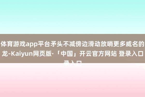 体育游戏app平台矛头不减傍边滑动放哨更多威名的龙-Kaiyun网页版·「中国」开云官方网站 登录入口