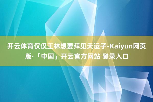开云体育仅仅王林想要拜见天运子-Kaiyun网页版·「中国」开云官方网站 登录入口