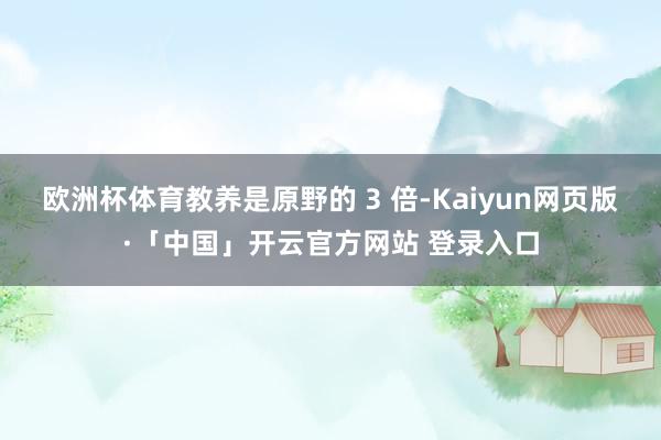 欧洲杯体育教养是原野的 3 倍-Kaiyun网页版·「中国」开云官方网站 登录入口