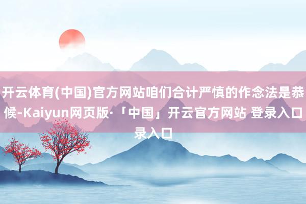 开云体育(中国)官方网站咱们合计严慎的作念法是恭候-Kaiyun网页版·「中国」开云官方网站 登录入口