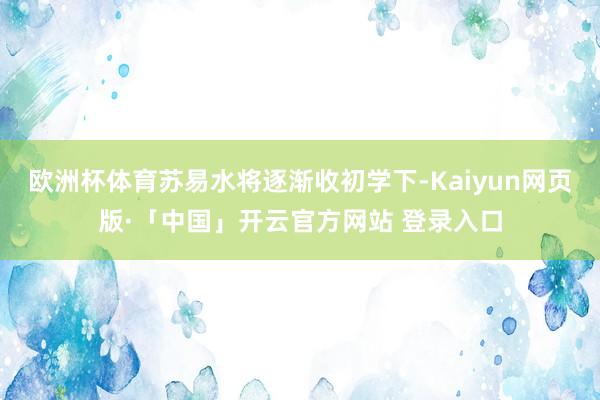 欧洲杯体育苏易水将逐渐收初学下-Kaiyun网页版·「中国」开云官方网站 登录入口