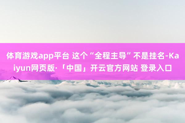 体育游戏app平台 这个“全程主导”不是挂名-Kaiyun网页版·「中国」开云官方网站 登录入口