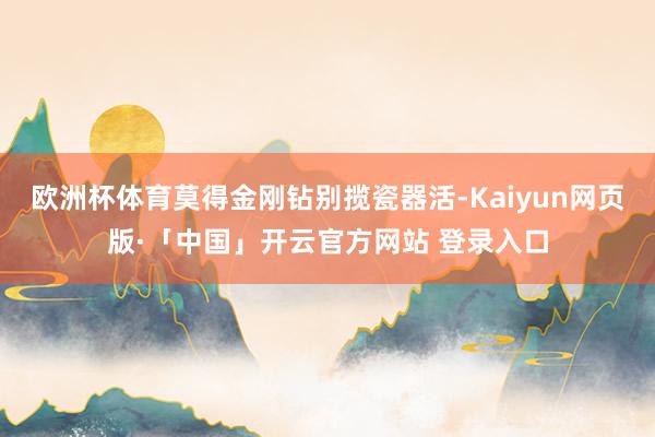 欧洲杯体育莫得金刚钻别揽瓷器活-Kaiyun网页版·「中国」开云官方网站 登录入口